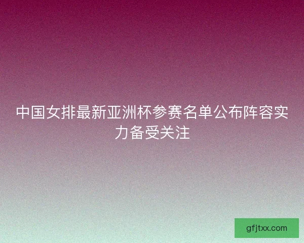 中国女排最新亚洲杯参赛名单公布阵容实力备受关注