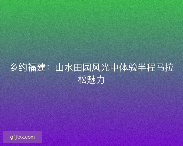 乡约福建：山水田园风光中体验半程马拉松魅力