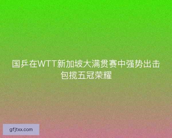 国乒在WTT新加坡大满贯赛中强势出击包揽五冠荣耀