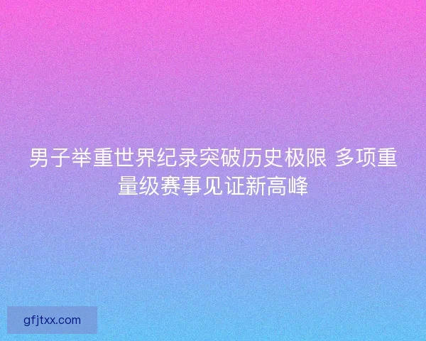 男子举重世界纪录突破历史极限 多项重量级赛事见证新高峰