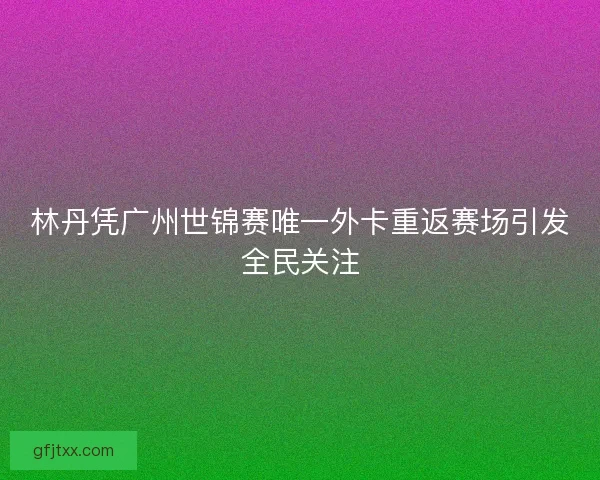 林丹凭广州世锦赛唯一外卡重返赛场引发全民关注