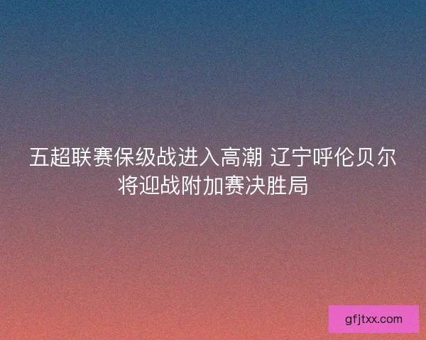 五超联赛保级战进入高潮 辽宁呼伦贝尔将迎战附加赛决胜局