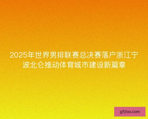 2025年世界男排联赛总决赛落户浙江宁波北仑推动体育城市建设新篇章