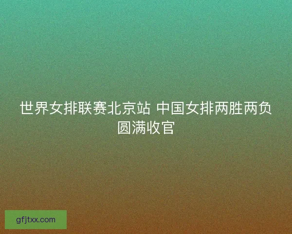 世界女排联赛北京站 中国女排两胜两负圆满收官