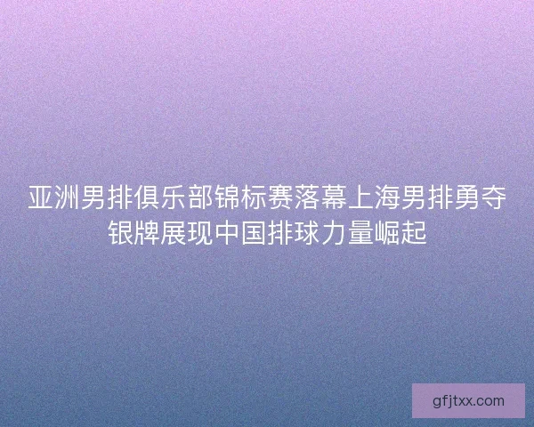 亚洲男排俱乐部锦标赛落幕上海男排勇夺银牌展现中国排球力量崛起