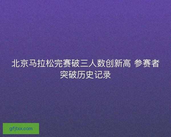 北京马拉松完赛破三人数创新高 参赛者突破历史记录