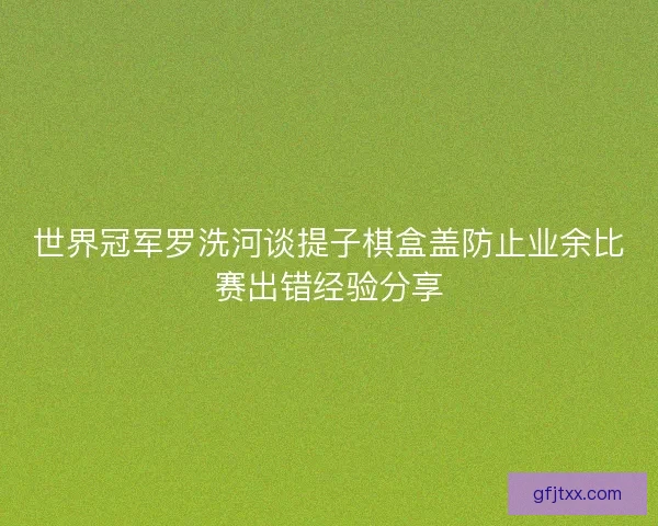 世界冠军罗洗河谈提子棋盒盖防止业余比赛出错经验分享