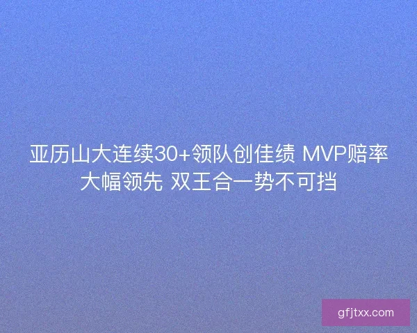 亚历山大连续30+领队创佳绩 MVP赔率大幅领先 双王合一势不可挡