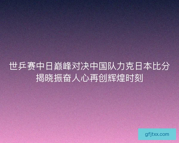 世乒赛中日巅峰对决中国队力克日本比分揭晓振奋人心再创辉煌时刻