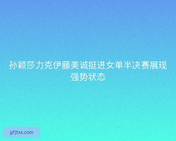 孙颖莎力克伊藤美诚挺进女单半决赛展现强势状态