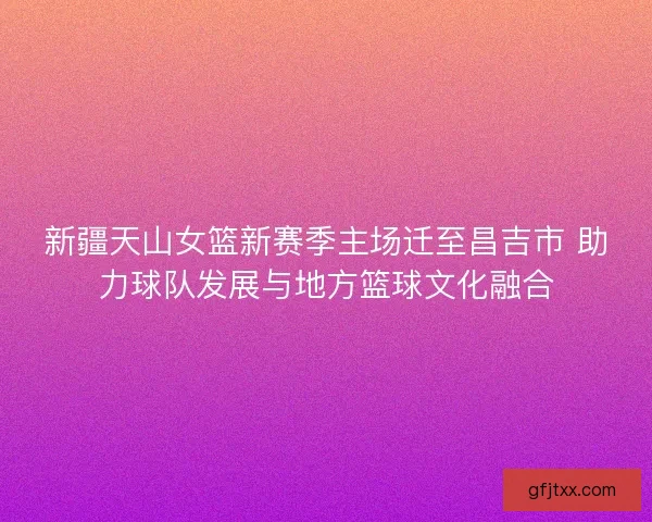 新疆天山女篮新赛季主场迁至昌吉市 助力球队发展与地方篮球文化融合