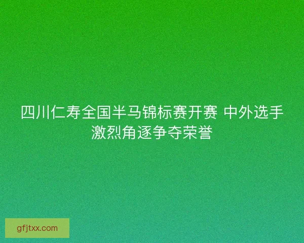 四川仁寿全国半马锦标赛开赛 中外选手激烈角逐争夺荣誉