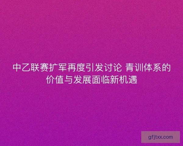 中乙联赛扩军再度引发讨论 青训体系的价值与发展面临新机遇 中乙联赛扩军再度引发讨论 青训体系的价值与发展面临新机遇